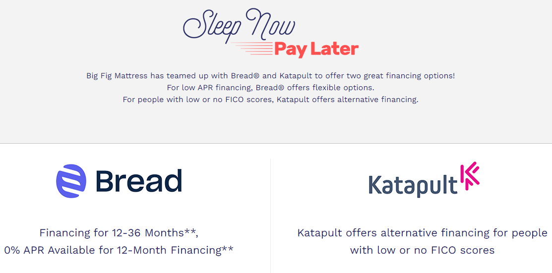 Big Fig Mattress has teamed up with Bread® and Katapult to offer two great financing options! For low APR financing, Bread® offers flexible options. For people with low or no FICO scores, Katapult offers alternative financing.